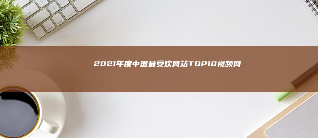 2021年度中国最受欢网站TOP10：视频网站排行榜